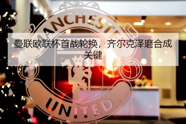 曼联欧联杯首战轮换，齐尔克泽磨合成关键