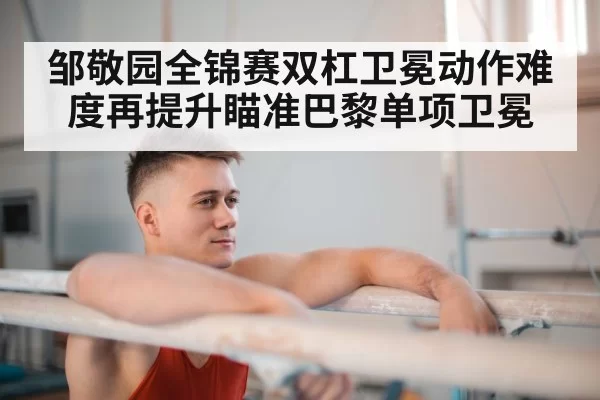 邹敬园全锦赛双杠卫冕动作难度再提升瞄准巴黎单项卫冕