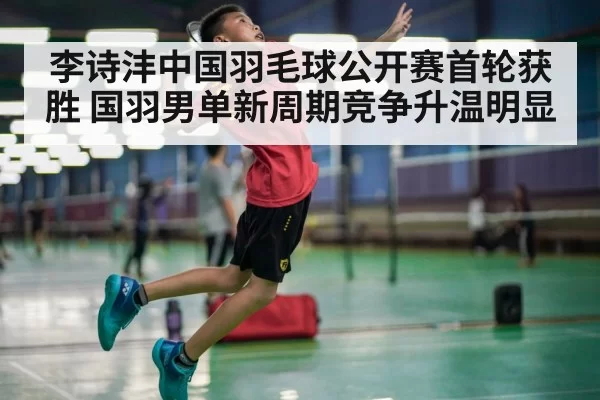 李诗沣中国羽毛球公开赛首轮获胜 国羽男单新周期竞争升温明显